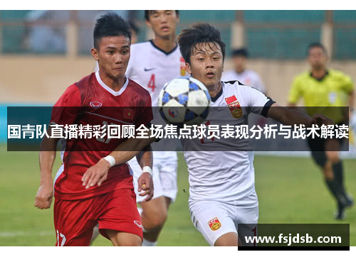 国青队直播精彩回顾全场焦点球员表现分析与战术解读